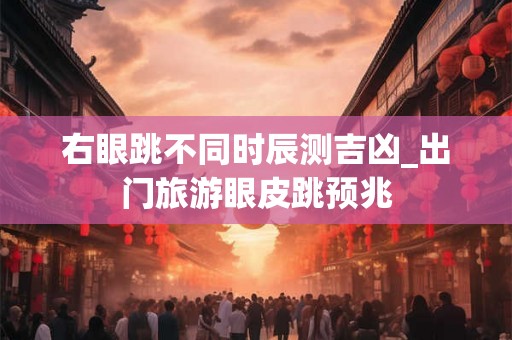 右眼跳不同时辰测吉凶_出门旅游眼皮跳预兆