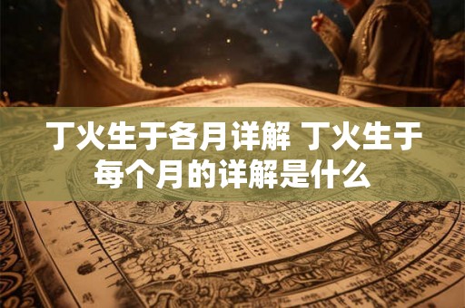 丁火生于各月详解 丁火生于每个月的详解是什么