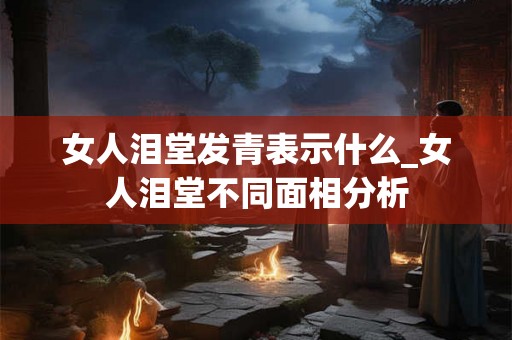 女人泪堂发青表示什么_女人泪堂不同面相分析