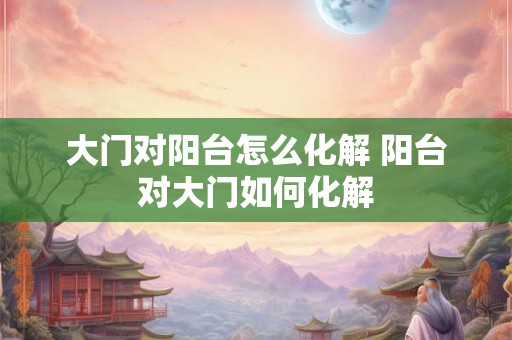 大门对阳台怎么化解 阳台对大门如何化解