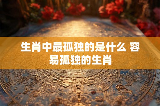 生肖中最孤独的是什么 容易孤独的生肖