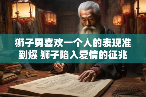 狮子男喜欢一个人的表现准到爆 狮子陷入爱情的征兆