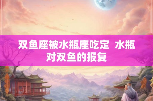 双鱼座被水瓶座吃定 水瓶对双鱼的报复 双鱼座被水瓶座吃定 水瓶对双鱼的报复