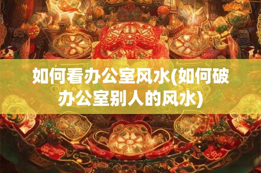 如何看办公室风水(如何破办公室别人的风水)