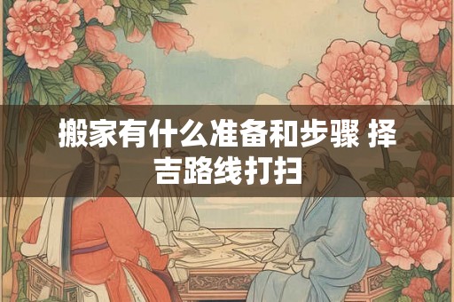 搬家有什么准备和步骤 择吉路线打扫 搬家有什么准备和步骤 择吉路线打扫