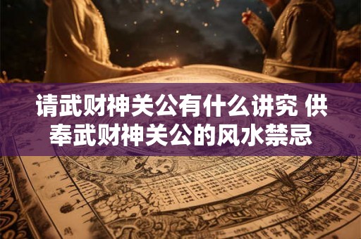 请武财神关公有什么讲究 供奉武财神关公的风水禁忌