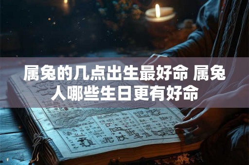 属兔的几点出生最好命 属兔人哪些生日更有好命