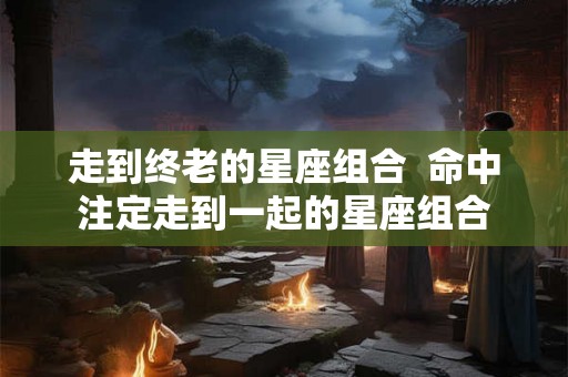 走到终老的星座组合  命中注定走到一起的星座组合