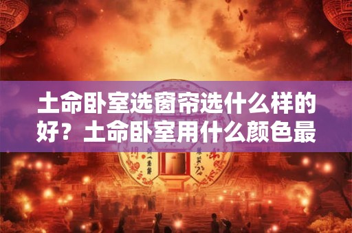 土命卧室选窗帘选什么样的好?土命卧室用什么颜色最好? 土命卧室选窗帘选什么样的好?土命卧室用什么颜色最好?