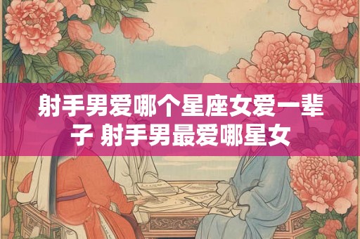 射手男爱哪个星座女爱一辈子 射手男最爱哪星女 射手男爱哪个星座女爱一辈子 射手男最爱哪星女