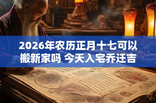 2026年农历正月十七可以搬新家吗 今天入宅乔迁吉时查询