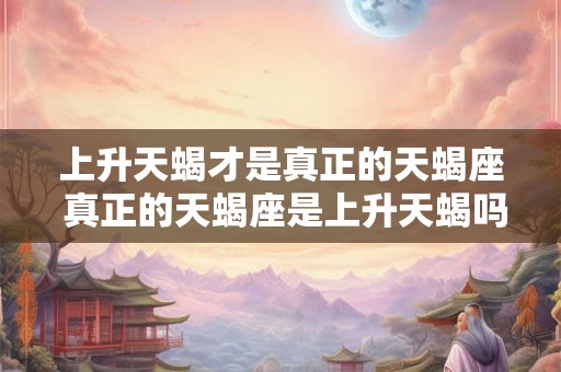 上升天蝎才是真正的天蝎座 真正的天蝎座是上升天蝎吗 上升天蝎才是真正的天蝎座 真正的天蝎座是上升天蝎吗