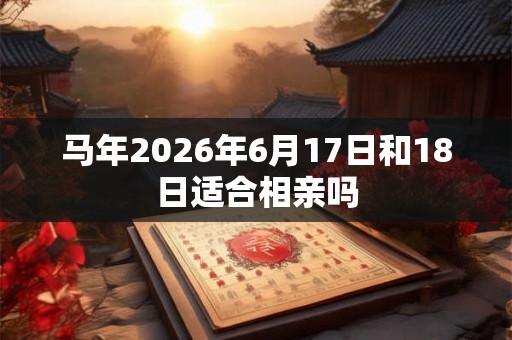 马年2026年6月17日和18日适合相亲吗