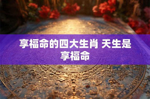 享福命的四大生肖 天生是享福命