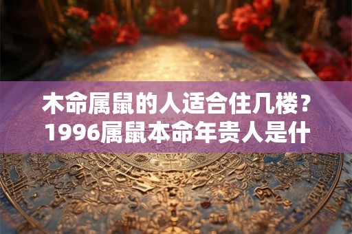 木命属鼠的人适合住几楼?1996属鼠本命年贵人是什么属相? 木命属鼠的人适合住几楼?1996属鼠本命年贵人是什么属相?