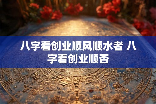 八字看创业顺风顺水者 八字看创业顺否