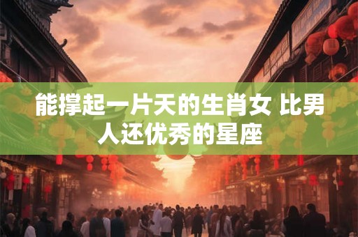 能撑起一片天的生肖女 比男人还优秀的星座