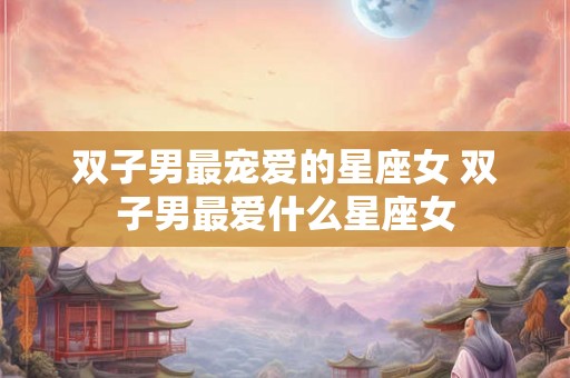双子男最宠爱的星座女 双子男最爱什么星座女 双子男最宠爱的星座女 双子男最爱什么星座女