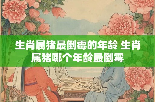 生肖属猪最倒霉的年龄 生肖属猪哪个年龄最倒霉
