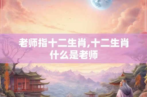 老师指十二生肖,十二生肖什么是老师