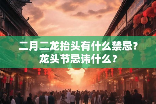 二月二龙抬头有什么禁忌？龙头节忌讳什么？