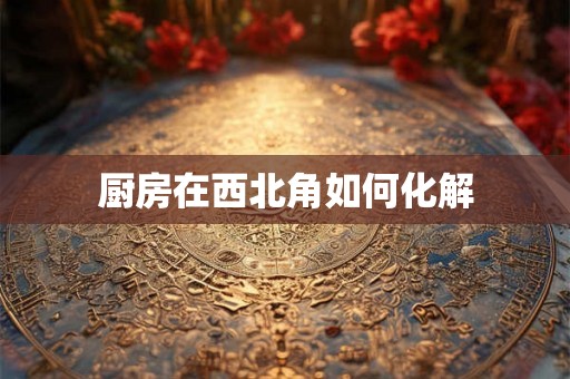 厨房在西北角如何化解 厨房在西北角如何化解