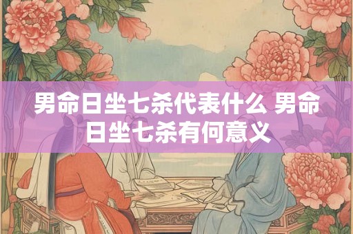 男命日坐七杀代表什么 男命日坐七杀有何意义 男命日坐七杀代表什么 男命日坐七杀有何意义