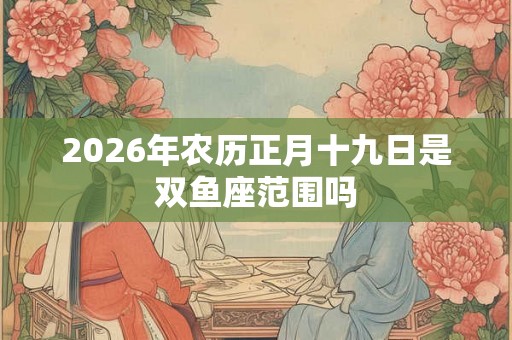 2026年农历正月十九日是双鱼座范围吗
