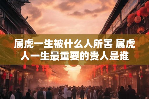 属虎一生被什么人所害 属虎人一生最重要的贵人是谁
