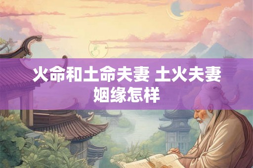 火命和土命夫妻 土火夫妻姻缘怎样 火命和土命夫妻 土火夫妻姻缘怎样
