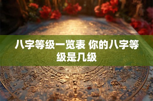 八字等级一览表 你的八字等级是几级 八字等级一览表 你的八字等级是几级