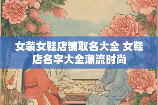 女装女鞋店铺取名大全 女鞋店名字大全潮流时尚 女装女鞋店铺取名大全 女鞋店名字大全潮流时尚