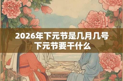 2026年下元节是几月几号 下元节要干什么