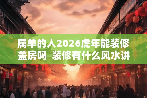 属羊的人2026虎年能装修盖房吗  装修有什么风水讲究