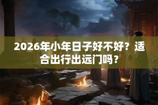 2026年小年日子好不好？适合出行出远门吗？