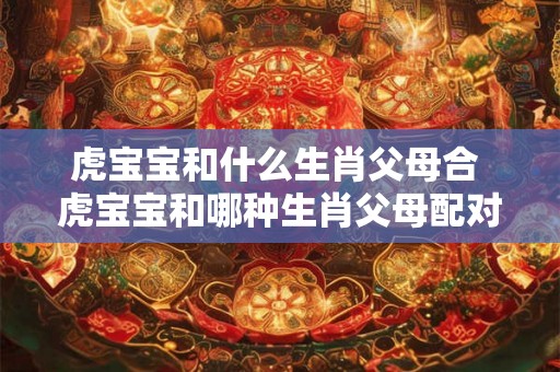虎宝宝和什么生肖父母合 虎宝宝和哪种生肖父母配对好 虎宝宝和什么生肖父母合 虎宝宝和哪种生肖父母配对好