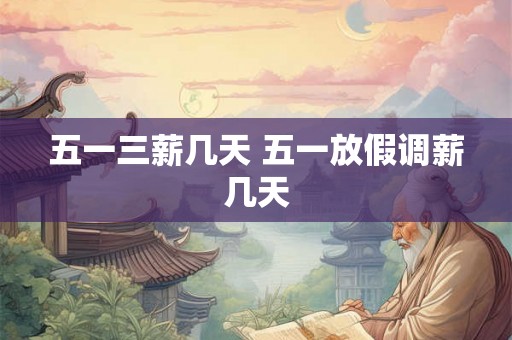 五一三薪几天 五一放假调薪几天
