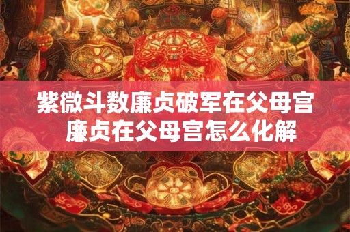 紫微斗数廉贞破军在父母宫  廉贞在父母宫怎么化解