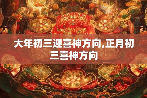 大年初三迎喜神方向,正月初三喜神方向 大年初三迎喜神方向,正月初三喜神方向