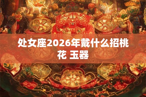 处女座2026年戴什么招桃花 玉器