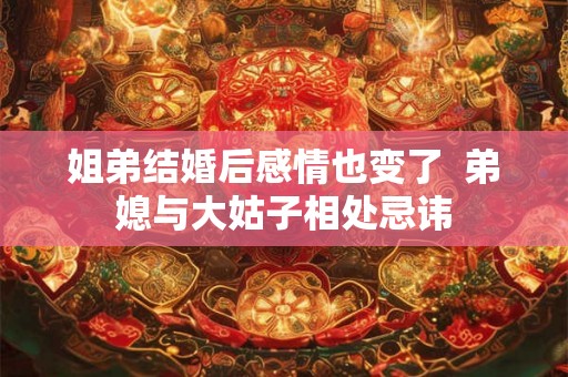 姐弟结婚后感情也变了  弟媳与大姑子相处忌讳