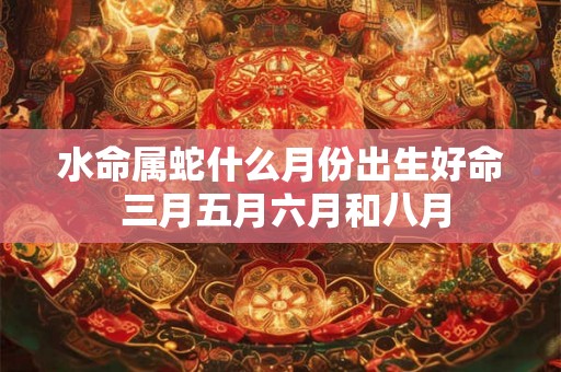 水命属蛇什么月份出生好命 三月五月六月和八月