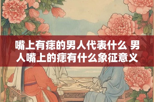 嘴上有痣的男人代表什么 男人嘴上的痣有什么象征意义