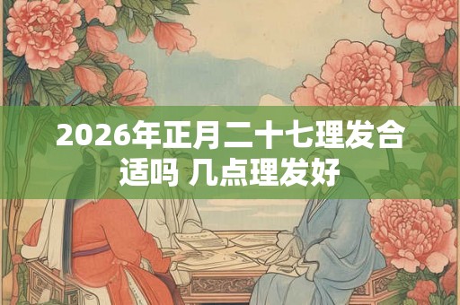 2026年正月二十七理发合适吗 几点理发好