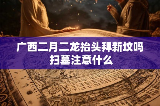 广西二月二龙抬头拜新坟吗 扫墓注意什么 广西二月二龙抬头拜新坟吗 扫墓注意什么