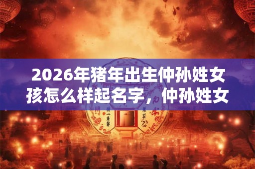 2026年猪年出生仲孙姓女孩怎么样起名字,仲孙姓女孩好名推荐 2026年猪年出生仲孙姓女孩怎么样起名字,仲孙姓女孩好名推荐