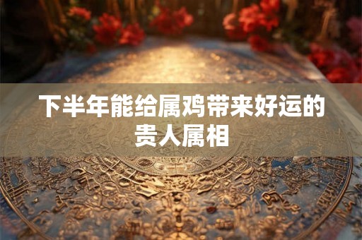 下半年能给属鸡带来好运的贵人属相