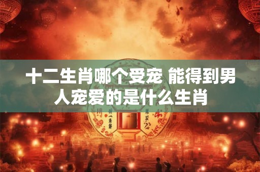 十二生肖哪个受宠 能得到男人宠爱的是什么生肖 十二生肖哪个受宠 能得到男人宠爱的是什么生肖