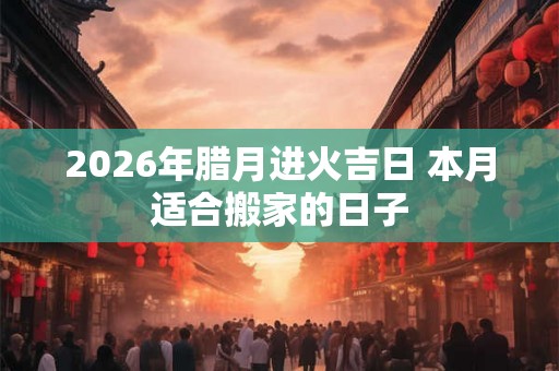 2026年腊月进火吉日 本月适合搬家的日子