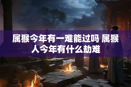 属猴今年有一难能过吗 属猴人今年有什么劫难